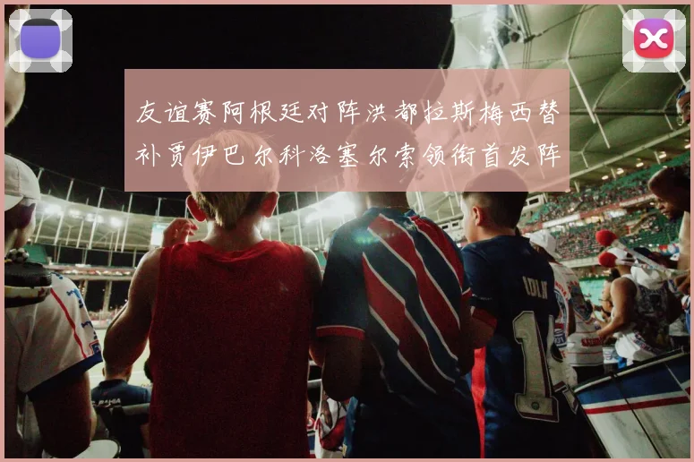 友谊赛阿根廷对阵洪都拉斯梅西替补贾伊巴尔科洛塞尔索领衔首发阵容