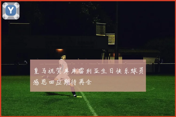 皇马祝贺库库雷利亚生日快乐球员感恩回应期待再会