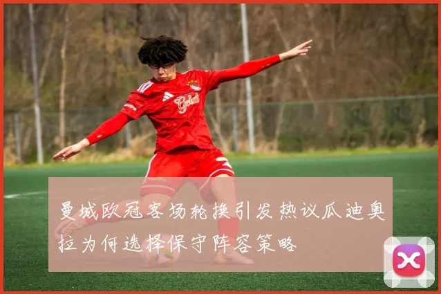 曼城欧冠客场轮换引发热议瓜迪奥拉为何选择保守阵容策略