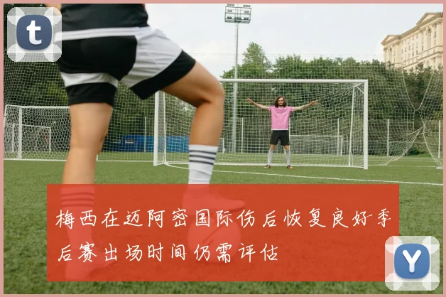 梅西在迈阿密国际伤后恢复良好季后赛出场时间仍需评估