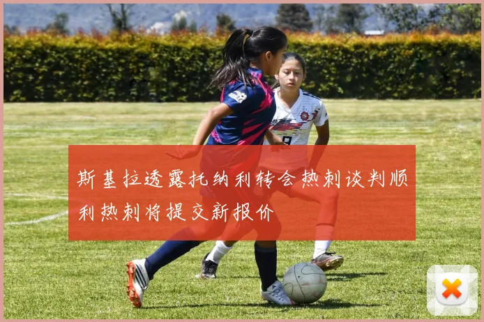 斯基拉透露托纳利转会热刺谈判顺利热刺将提交新报价