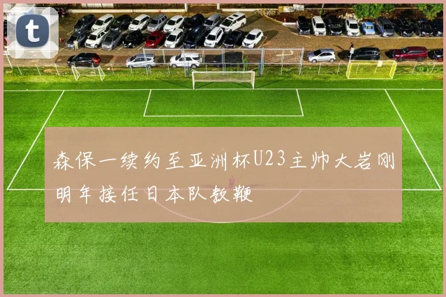 森保一续约至亚洲杯U23主帅大岩刚明年接任日本队教鞭