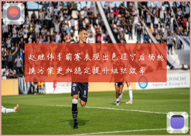 赵继伟季前赛表现出色辽宁后场轮换方案更加稳定提升组织效率
