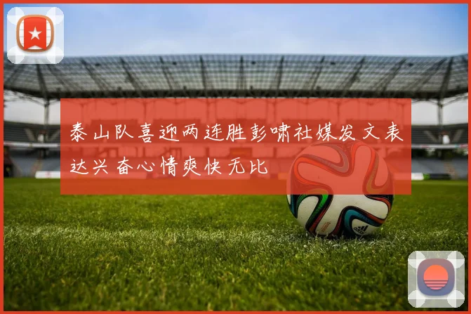 泰山队喜迎两连胜彭啸社媒发文表达兴奋心情爽快无比
