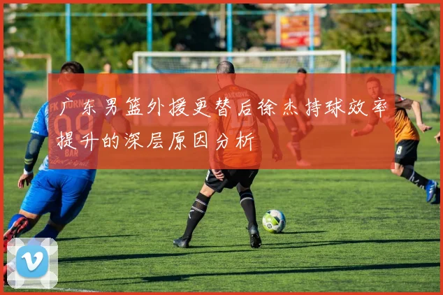 广东男篮外援更替后徐杰持球效率提升的深层原因分析