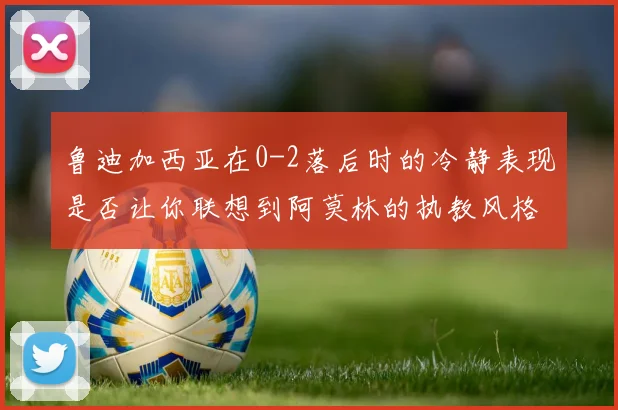 鲁迪加西亚在0-2落后时的冷静表现是否让你联想到阿莫林的执教风格