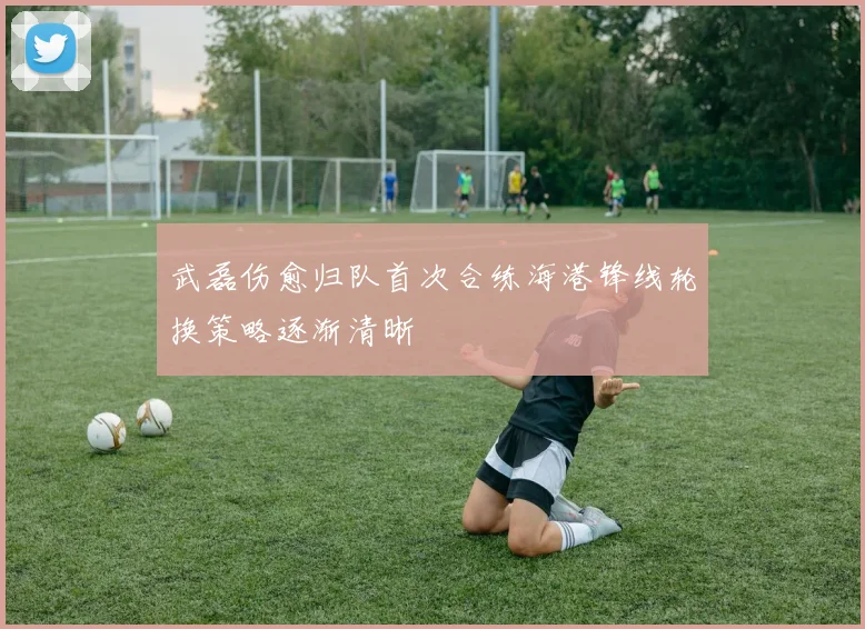 武磊伤愈归队首次合练海港锋线轮换策略逐渐清晰