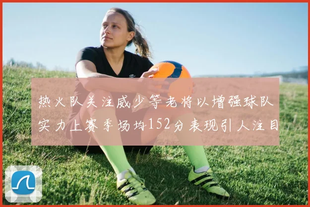 热火队关注威少等老将以增强球队实力上赛季场均152分表现引人注目