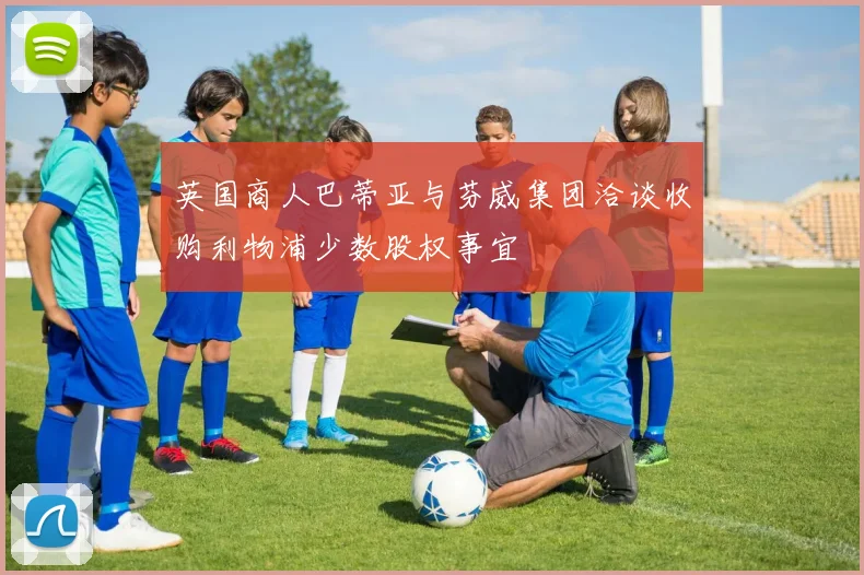 英国商人巴蒂亚与芬威集团洽谈收购利物浦少数股权事宜